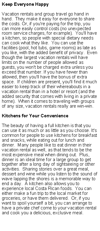 Cuadro de texto: Keep Everyone HappyVacation rentals and group travel go hand in hand.  They make it easy for everyone to share the costs. Or, if you're paying for the trip, you can more easily control costs (no unexpected room service charges, for example).  You'll have a kitchen, so people with special dietary needs can cook what they like.  You can use the facilities (pool, hot tubs, game rooms) as late as you like, with the added benefit of privacy.  Even though the largest vacation rentals will have limits on the number of people allowed as guests, you won't be charged extra unless you exceed that number. If you have fewer than allowed, then you'll have the bonus of extra space.  If children are present, you'll find it much easier to keep track of their whereabouts in a vacation rental than in a hotel or resort (and the added security that comes with living in a private home).  When it comes to traveling with groups of any size, vacation rentals really are win-win. Kitchens for Your ConvenienceThe beauty of having a full kitchen is that you can use it as much or as little as you choose. It's common for people to use kitchens for breakfast and snacks, while eating out for lunch and dinner.  Many people like to eat dinner in their vacation rental as well, as that tends to be the most expensive meal when dining out.  Plus, dinner is an ideal time for a large group to get together after a long day of sightseeing or other activities.  Sharing stories over a great meal, dessert and wine while you listen to the sound of wave lapping the shores is a memorable way to end a day.  A kitchen also allows you to experience local Costa Rican foods.  You can either make a fun trip to the local market for groceries, or have them delivered.  Or, if you want to spoil yourself a bit, you can arrange to have a private chef come to your vacation rental and cook you a delicious, exclusive meal.