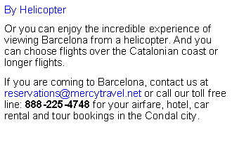 Cuadro de texto: By HelicopterOr you can enjoy the incredible experience of viewing Barcelona from a helicopter. And you can choose flights over the Catalonian coast or longer flights. &nbsp;If you are coming to Barcelona, contact us at reservations@mercytravel.net or call our toll free line: 888-225-4748 for your airfare, hotel, car rental and tour bookings in the Condal city.