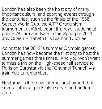 Cuadro de texto: London has also been the host city of many important cultural and sporting events through the centuries, such as the finale of the 1966  Soccer World Cup, the ATP Grand slam tournament at Wimbledon, the royal wedding of prince William and Kate in the Spring of 2011, and Queen Elizabeth II�s Diamond Jubilee.&nbsp; 
As host to the 2012�s summer Olympic games, London has now become the first city to host the summer games three times.&nbsp;&nbsp;And you won�t want to miss a trip on the High-speed rail service to Paris on Eurostar via the �Channel Tunnel� � a train ride to remember.Heathrow is the main international airport, but several other airports also serve the London area.