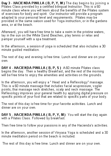Cuadro de texto: Day 3 - HACIENDA PINILLA ( B, P, Y, M ) The day begins by joining a Pilates Class provided by a certified bilingual Instructor. This is a 60 minute class where you will learn about the benefits of the Pilates system of exercises for body and spirit.  Our instructor will provide a program adapted to your personal level and requirements.  Pilates may be provided in the same saloon used for Yoga instruction, or in the gardens area, or at the beach.Afterward, you will have free time to take a swim in the pristine waters, lay in the sun on the White Sand Beaches, play tennis or relax and pamper yourself with a spa treatment.  In the afternoon, a session of yoga is scheduled that also includes a 30 minute guided meditation. The rest of day and evening is free time. Lunch and dinner are on your own. Day 4 - HACIENDA PINILLA ( B, P, S )  A 60 minute Pilates class begins the day.  Then a healthy Breakfast, and the rest of the morning will be free time to enjoy the amenities and activities on the grounds.In the afternoon, you will enjoy a � Head and a Reflexology� massage. This is a 60 minute massage that includes facial acupressure, vogler points, thai massage neck stretches, scalp and neck massage. The Reflexology improves your general health by applying digital pressure on specific points of your foot that are related to specific parts of your body.The rest of this day is free time for your favorite acitivities. Lunch and dinner are on your own. Day 5 - HACIENDA PINILLA ( B, P, Y, M )  You will start the day again with a Pilates Class. Followed by breakfast.Then free time to follow your passions in any of the Hacienda�s activities. In the afternoon, another session of Vinyasa Yoga is scheduled and a 30 minute meditation period on the beach is included.  The rest of this day is free time. Lunch and dinner are on your own.