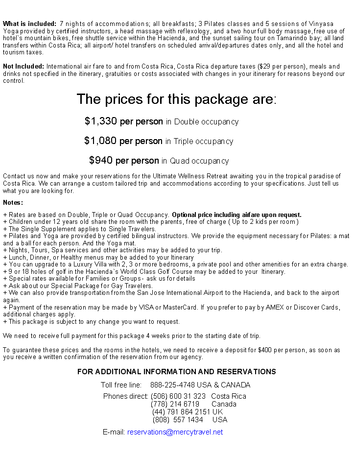 Cuadro de texto: What is included:  7 nights of accommodations; all breakfasts; 3 Pilates classes and 5 sessions of Vinyasa Yoga provided by certified instructors, a head massage with reflexology, and a two hour full body massage, free use of hotel`s mountain bikes, free shuttle service within the Hacienda, and the sunset sailing tour on Tamarindo bay; all land transfers within Costa Rica; all airport/ hotel transfers on scheduled arrival/departures dates only, and all the hotel and tourism taxes.Not Included: International air fare to and from Costa Rica,&nbsp;Costa Rica departure taxes ($29 per person), meals and drinks not specified in the itinerary, gratuities or costs associated with changes in your itinerary for reasons beyond our control. The prices for this package are:$1,330 per person in Double occupancy���.$1,080 per person in Triple occupancy���...�$940 per person in Quad occupancy���...�Contact us now and make your reservations for the Ultimate Wellness Retreat awaiting you in the tropical paradise of Costa Rica. We can arrange a custom tailored trip and accommodations according to your specifications. Just tell us what you are looking for. &nbsp; &nbsp; &nbsp; &nbsp; &nbsp; &nbsp; &nbsp; &nbsp; &nbsp;Notes:+ Rates are based on Double, Triple or Quad Occupancy. Optional price including airfare upon request.+ Children under 12 years old share the room with the parents, free of charge ( Up to 2 kids per room )+ The Single Supplement applies to Single Travelers.+ Pilates and Yoga are provided by certified bilingual instructors. We provide the equipment necessary for Pilates: a mat and a ball for each person. And the Yoga mat. + Nights, Tours, Spa services and other activities may be added to your trip.+ Lunch, Dinner, or Healthy menus may be added to your Itinerary + You can upgrade to a Luxury Villa with 2, 3 or more bedrooms, a private pool and other amenities for an extra charge. + 9 or 18 holes of golf in the Hacienda`s World Class Golf Course may be added to your  Itinerary.+ Special rates available for Families or Groups - ask us for details+ Ask about our Special Package for Gay Travelers. + We can also provide transportation from the San Jose International Airport to the Hacienda, and back to the airport again.+ Payment of the reservation may be made by VISA or MasterCard. If you prefer to pay by AMEX or Discover Cards, additional charges apply.+ This package is subject to any change you want to request.&nbsp;We need to receive full payment for this package 4 weeks prior to the starting date of trip.&nbsp;To guarantee these prices and the rooms in the hotels, we need to receive a deposit for $400 per person, as soon as you receive a written confirmation of the reservation from our agency. FOR&nbsp;ADDITIONAL&nbsp;INFORMATION AND RESERVATIONS&nbsp;&nbsp;&nbsp;&nbsp;&nbsp;&nbsp;&nbsp;Toll&nbsp;free&nbsp;line:&nbsp;&nbsp;&nbsp;&nbsp;888-225-4748&nbsp;USA & CANADA&nbsp;&nbsp;&nbsp;&nbsp;&nbsp;..&nbsp;Phones direct: (506) 600 31 323&nbsp;&nbsp;&nbsp;&nbsp;Costa Rica&nbsp;.&nbsp;&nbsp;&nbsp;&nbsp;&nbsp;&nbsp;&nbsp;&nbsp;&nbsp;&nbsp;&nbsp;&nbsp;&nbsp;&nbsp;&nbsp;&nbsp;&nbsp;(778)&nbsp;214 6719&nbsp;&nbsp;&nbsp;&nbsp;&nbsp;&nbsp;Canada&nbsp;&nbsp;&nbsp;&nbsp;&nbsp;      (44) 791 864 2151 UK&nbsp;&nbsp;&nbsp;&nbsp;&nbsp;&nbsp;&nbsp;&nbsp;     (808)&nbsp; 557 1434&nbsp;&nbsp;&nbsp;&nbsp;&nbsp;&nbsp;&nbsp;&nbsp;&nbsp;&nbsp;USA&nbsp;&nbsp;&nbsp;&nbsp;&nbsp;&nbsp;&nbsp;&nbsp;&nbsp;&nbsp;&nbsp;&nbsp;&nbsp;&nbsp;&nbsp;E-mail:&nbsp;reservations@mercytravel.net�������..
